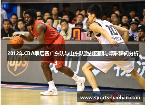 2012年CBA季后赛广东队与山东队激战回顾与精彩瞬间分析